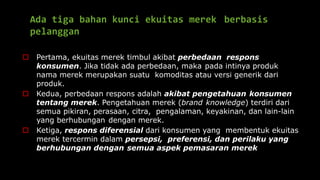 Ada tiga bahan kunci ekuitas merek berbasis
pelanggan
 Pertama, ekuitas merek timbul akibat perbedaan respons
konsumen. Jika tidak ada perbedaan, maka pada intinya produk
nama merek merupakan suatu komoditas atau versi generik dari
produk.
 Kedua, perbedaan respons adalah akibat pengetahuan konsumen
tentang merek. Pengetahuan merek (brand knowledge) terdiri dari
semua pikiran, perasaan, citra, pengalaman, keyakinan, dan lain-lain
yang berhubungan dengan merek.
 Ketiga, respons diferensial dari konsumen yang membentuk ekuitas
merek tercermin dalam persepsi, preferensi, dan perilaku yang
berhubungan dengan semua aspek pemasaran merek
 