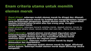Enam criteria utama untuk memilih
elemen merek
 Dapat diingat, seberapa mudah elemen merek itu diingat dan dikenali.
 Berarti, apakah elemen merek itu kredibel dan mengindikasikan kategori
yang berhubungan dengannya. Apakah elemen merek itu menyiratkan
sesuatu tentang bahan produk atau tipe orang yang mungkin
mengunanakan merek.
 Dapat disukai, seberapa menarik estetika merek. Apakah elemen merek itu
dapat disukai secara visual, secara verbal, dan cara lain. Nama-nama merek
konkrit.
 Dapat ditransfer, apakah elemen merek dapat digunakan untuk
memperkenalkan produk baru dalam kategori yang sama atau
berbeda. Apakah elemen merek itu menambah ekuitas merek
melintasi batas geografis dan segmen pasar.
 Dapat disesuaikan, seberapa mudah elemen merek itu dapat
disesuaikan dan diperbaharui.
 Dapat dilindungi, seberapa mudah elemen merek itu dapat dilindungi
secara hokum. Seberapa mudah elemen merek dapat dilindungi secara
kompetitif.
 
