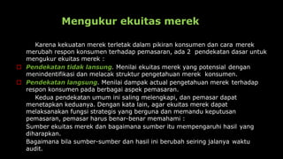 Mengukur ekuitas merek
Karena kekuatan merek terletak dalam pikiran konsumen dan cara merek
merubah respon konsumen terhadap pemasaran, ada 2 pendekatan dasar untuk
mengukur ekuitas merek :
 Pendekatan tidak lansung. Menilai ekuitas merek yang potensial dengan
menindentifikasi dan melacak struktur pengetahuan merek konsumen.
 Pendekatan langsung. Menilai dampak actual pengetahuan merek terhadap
respon konsumen pada berbagai aspek pemasaran.
Kedua pendekatan umum ini saling melengkapi, dan pemasar dapat
menetapkan keduanya. Dengan kata lain, agar ekuitas merek dapat
melaksanakan fungsi strategis yang berguna dan memandu keputusan
pemasaran, pemasar harus benar-benar memahami :
Sumber ekuitas merek dan bagaimana sumber itu mempengaruhi hasil yang
diharapkan.
Bagaimana bila sumber-sumber dan hasil ini berubah seiring jalanya waktu
audit.
 