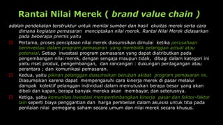 Rantai Nilai Merek ( brand value chain )
adalah pendekatan terstruktur untuk menilai sumber dan hasil ekuitas merek serta cara
dimana kegiatan pemasaran menciptakan nilai merek. Rantai Nilai Merek didasarkan
pada beberapa premis yaitu
 Pertama, proses penciptaan nilai merek diasumsikan dimulai ketika perusahaan
berinvestasi dalam program pemasaran yang membidik pelanggan actual atau
potensial. Setiap investasi program pemasaran yang dapat diatributkan pada
pengembangan nilai merek, dengan sengaja maupun tidak, dibagi dalam kategori ini
yaitu riset produk, pengembangan, dan rancangan : dukungan perdagangan atau
perantara ; dan komunikasi pemasaran.
 Kedua, yaitu pikiran pelanggan diasumsikan berubah akibat program pemasaran ini.
Diasumsikan karena dapat mempengaruhi cara kinerja merek di pasar melalui
dampak kolektif pelanggan individual dalam memutuskan berapa besar yang akan
dibeli dan kapan, berapa banyak mereka akan membayar, dan seterusnya.
 Ketiga, yaitu komunitas investasi mempertimbangkan kinerja pasar dan faktor-faktor
lain seperti biaya penggantian dan harga pembelian dalam akuisisi untuk tiba pada
penilaian nilai pemegang saham secara umum dan nilai merek secara khusus.
 