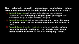 Tiga kelompok pengali memudahkan pemindahan antara
program pemasaran dan tiga tahap nilai yang berurutan yaitu :
 Pengali Program yaitu menentukan kemampuan program
pemasaran untuk mempengaruhi pola pikir pelanggan dan
merupakan fungsi kualitas investasi program
 Pengali Pelanggan yaitu menentukan sejauh mana nilai yang
diciptakan dalam pikiran pelanggan mempengaruhi kinerja
pasar.
 Pengali Pasar ( market multiplier ) yaitu menentukan sejauh
mana nilai yang di perlihatkan oleh kinerja pasar sebuah
merek dimanifestasikan dalam nilai pemegang saham.
 