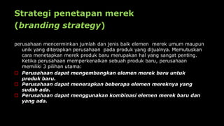 Strategi penetapan merek
(branding strategy)
perusahaan mencerminkan jumlah dan jenis baik elemen merek umum maupun
unik yang diterapkan perusahaan pada produk yang dijualnya. Memutuskan
cara menetapkan merek produk baru merupakan hal yang sangat penting.
Ketika perusahaan memperkenalkan sebuah produk baru, perusahaan
memiliki 3 pilihan utama:
 Perusahaan dapat mengembangkan elemen merek baru untuk
produk baru.
 Perusahaan dapat menerapkan beberapa elemen mereknya yang
sudah ada.
 Perusahaan dapat menggunakan kombinasi elemen merek baru dan
yang ada.
 