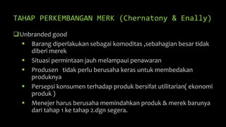 TAHAP PERKEMBANGAN MERK (Chernatony & Enally)
Unbranded good
 Barang diperlakukan sebagai komoditas ,sebahagian besar tidak
diberi merek
 Situasi permintaan jauh melampaui penawaran
 Produsen tidak perlu berusaha keras untuk membedakan
produknya
 Persepsi konsumen terhadap produk bersifat utilitarian( ekonomi
produk )
 Menejer harus berusaha memindahkan produk & merek barunya
dari tahap 1 ke tahap 2.dgn segera.
 