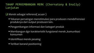 TAHAP PERKEMBANGAN MERK (Chernatony & Enally)
Lanjutan
 Merek sebagai referensi( acuan )
 Tekanan persaingan menstimulasi para produsen mendefrensiasi
produknya dari output produsen lain.
 Pengembangan informasi dan kategori produk
 Membangun dgn karakteristik fungsional merek ,komunikasi
konsumen
 Identifikasi merek pesaing
 Terlibat barand positioning
 