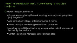 TAHAP PERKEMBANGAN MERK (Chernatony & Enally)
Lanjutan
 Merek sebagai Kepribadian
 Konsumen menghadapi banyak merek yg semuanya menyampaikan
janji fungsional
 Ada pemisahan yg tegas antara konsumen & merek
 Merek merupakan obyek yg terlepas dari konsumen
 Merek yg memiliki kepribadian yg mempunyai daya tarik konsumen (
berkait dg share value )
 Contoh : sipemakai Mercedes Benz kalangan atas.
 