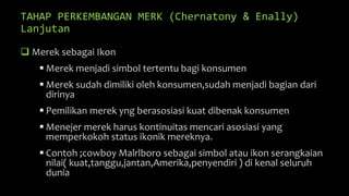 TAHAP PERKEMBANGAN MERK (Chernatony & Enally)
Lanjutan
 Merek sebagai Ikon
 Merek menjadi simbol tertentu bagi konsumen
 Merek sudah dimiliki oleh konsumen,sudah menjadi bagian dari
dirinya
 Pemilikan merek yng berasosiasi kuat dibenak konsumen
 Menejer merek harus kontinuitas mencari asosiasi yang
memperkokoh status ikonik mereknya.
 Contoh ;cowboy Malrlboro sebagai simbol atau ikon serangkaian
nilai( kuat,tanggu,jantan,Amerika,penyendiri ) di kenal seluruh
dunia
 