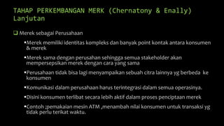 TAHAP PERKEMBANGAN MERK (Chernatony & Enally)
Lanjutan
 Merek sebagai Perusahaan
Merek memiliki identitas kompleks dan banyak point kontak antara konsumen
& merek
Merek sama dengan perusahan sehingga semua stakeholder akan
mempersepsikan merek dengan cara yang sama
Perusahaan tidak bisa lagi menyampaikan sebuah citra lainnya yg berbeda ke
konsumen
Komunikasi dalam perusahaan harus terintegrasi dalam semua operasinya.
Disini konsumen terlibat secara lebih aktif dalam proses penciptaan merek
Contoh ;pemakaian mesin ATM ,menambah nilai konsumen untuk transaksi yg
tidak perlu terikat waktu.
 