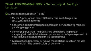 TAHAP PERKEMBANGAN MERK (Chernatony & Enally)
Lanjutan
 Merek sebagai Kebijakan (Policy)
 Merek & perusahaan di identifikasi secara kuat dengan isu
sosial,etis,politik tertentu
 Konsumen berkomitmen pada merek dan perusahaan yg memiliki
pandangan yg sama
 Contoh;1. perusahan The Body Shop dikenal pro lingkungan
mengangkat isu ketidaksetaraan perlakuan terhadap masyarakat di
negara dunia ketiga,aborsi dan isu sosial lainnya
 2. perusahaan Benetton berupaya menciptakan kesatuan ras dan
etnis melalui “The united colors of benetton “.
 