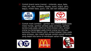  Contoh brand name (nama) : nintendo, aqua, bata,
rinso, kfc, acer, windows, toyota, zyrex, sugus, gery,
bagus, mister baso, gucci, c59, dan lain sebagainya.
 Contoh mark (simbol) : gambar atau simbol sayap pada
motor honda, gambar jendela pada windows, gambar
kereta kuda pada california fried chicken (cfc), simbol
orang tua berjenggot pada brand orang tua (ot) dan
kentucky friend chicken (kfc), simbol bulatan hijau pada
sony ericsson, dan masih banyak contoh-contoh lainnya
yang dapat kita temui di kehidupan sehari-hari.
 
