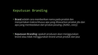 Keputusan Branding
• Brand adalah cara memberikan nama pada produk dan
menyertakan makna khusus apa yang ditawarkan produk ybs dan
apa yang membedakan dari produk pesaing. (Keller, 2003)
• Keputusan Branding: apakah produsen akan menggunakan
brand atau tidak menggunakan brand untuk produk dan jasa
 