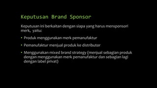 Keputusan Brand Sponsor
Keputusan ini berkaitan dengan siapa yang harus mensponsori
merk, yaitu:
• Produk menggunakan merk pemanufaktur
• Pemanufaktur menjual produk ke distributor
• Menggunakan mixed brand strategy (menjual sebagian produk
dengan menggunakan merk pemanufaktur dan sebagian lagi
dengan label privat)
 