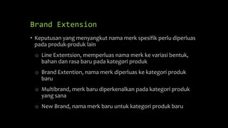 Brand Extension
• Keputusan yang menyangkut nama merk spesifik perlu diperluas
pada produk-produk lain
o Line Extentsion, memperluas nama merk ke variasi bentuk,
bahan dan rasa baru pada kategori produk
o Brand Extention, nama merk diperluas ke kategori produk
baru
o Multibrand, merk baru diperkenalkan pada kategori produk
yang sana
o New Brand, nama merk baru untuk kategori produk baru
 