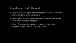 Keputusan Multibrand
• Keputusan menyangkut pengembangan dua atau lebih merk
dalam kategori produk yang sama
• Memungkinkan perusahaan mendapatkan Shelf Space lebih
besar di rak pajangan pengecer
• Tujuan  melindungi merk-merk utama dengan jalan
mengembangkan flanker / fighting brand
 