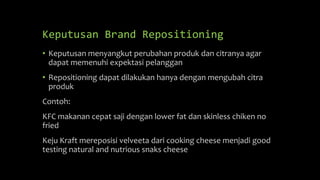 Keputusan Brand Repositioning
• Keputusan menyangkut perubahan produk dan citranya agar
dapat memenuhi expektasi pelanggan
• Repositioning dapat dilakukan hanya dengan mengubah citra
produk
Contoh:
KFC makanan cepat saji dengan lower fat dan skinless chiken no
fried
Keju Kraft mereposisi velveeta dari cooking cheese menjadi good
testing natural and nutrious snaks cheese
 
