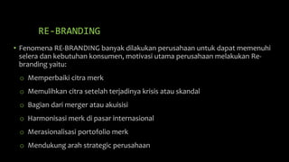 RE-BRANDING
• Fenomena RE-BRANDING banyak dilakukan perusahaan untuk dapat memenuhi
selera dan kebutuhan konsumen, motivasi utama perusahaan melakukan Re-
branding yaitu:
o Memperbaiki citra merk
o Memulihkan citra setelah terjadinya krisis atau skandal
o Bagian dari merger atau akuisisi
o Harmonisasi merk di pasar internasional
o Merasionalisasi portofolio merk
o Mendukung arah strategic perusahaan
 