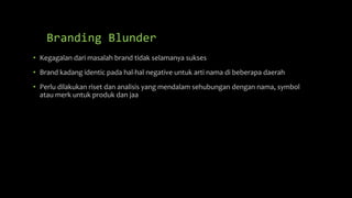 Branding Blunder
• Kegagalan dari masalah brand tidak selamanya sukses
• Brand kadang identic pada hal-hal negative untuk arti nama di beberapa daerah
• Perlu dilakukan riset dan analisis yang mendalam sehubungan dengan nama, symbol
atau merk untuk produk dan jaa
 