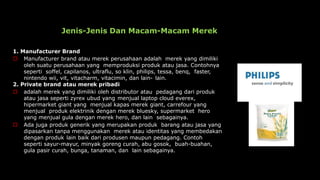 Jenis-Jenis Dan Macam-Macam Merek
1. Manufacturer Brand
 Manufacturer brand atau merek perusahaan adalah merek yang dimiliki
oleh suatu perusahaan yang memproduksi produk atau jasa. Contohnya
seperti soffel, capilanos, ultraflu, so klin, philips, tessa, benq, faster,
nintendo wii, vit, vitacharm, vitacimin, dan lain- lain.
2. Private brand atau merek pribadi
 adalah merek yang dimiliki oleh distributor atau pedagang dari produk
atau jasa seperti zyrex ubud yang menjual laptop cloud everex,
hipermarket giant yang menjual kapas merek giant, carrefour yang
menjual produk elektrinik dengan merek bluesky, supermarket hero
yang menjual gula dengan merek hero, dan lain sebagainya.
 Ada juga produk generik yang merupakan produk barang atau jasa yang
dipasarkan tanpa menggunakan merek atau identitas yang membedakan
dengan produk lain baik dari produsen maupun pedagang. Contoh
seperti sayur-mayur, minyak goreng curah, abu gosok, buah-buahan,
gula pasir curah, bunga, tanaman, dan lain sebagainya.
 
