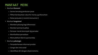 MANFAAT MERK
• Manfaat Ekonomi
o Sarana bersaing perebutan pasar
o Pilihan berdasarkan value for money yg ditawarkan
o Relasi penjualan ( merek & konsumen )
• Manfaat fungsional
o Memberi peluang bagi diferensiasi
o Memberi jaminan kualitas
o Pemasar merek berempati dg pemakai
o Memfasilitasi persediaan
o Memudahkan iklan & sponsorship
• Manfaat psikologis
o Penyederhanaan informasi produk
o Gengsi dan citra sosial
o Identifikasi diri dengan obyek tertentu
 