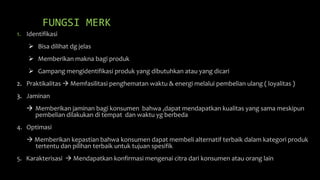 FUNGSI MERK
1. Identifikasi
 Bisa dilihat dg jelas
 Memberikan makna bagi produk
 Gampang mengidentifikasi produk yang dibutuhkan atau yang dicari
2. Praktikalitas  Memfasilitasi penghematan waktu & energi melalui pembelian ulang ( loyalitas )
3. Jaminan
 Memberikan jaminan bagi konsumen bahwa ,dapat mendapatkan kualitas yang sama meskipun
pembelian dilakukan di tempat dan waktu yg berbeda
4. Optimasi
 Memberikan kepastian bahwa konsumen dapat membeli alternatif terbaik dalam kategori produk
tertentu dan pilihan terbaik untuk tujuan spesifik
5. Karakterisasi  Mendapatkan konfirmasi mengenai citra dari konsumen atau orang lain
 
