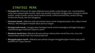 STRATEGI MERK
• Perluasan lini. Perluasan lini dapat dilakukan para pelaku usaha dengan cara menambahkan
varian baru pada produk mereka. Salah satu produk yang telah menggunakan strategi ini adalah
produk sampo Sunsilk. sampo untuk rambut rontok, rambut berketombe, rambut kering,
rambut berminyak, dan lain sebagainya
• Perluasan merek ; dilakukan oleh perusahaan besar untuk menguasai pasar, mis ; sabun mandi
lifebuoy dikembangkan menjadi sabun pencuci tangan
• Strategi multi merek ; menggunakan berbagai merek untuk menjangkau berbagai kalangan ;
Indofood dengan indomiem supermi, sarimi
• Membuat merek baru; dilakukan jika perusahaan meluncurkan merek baru mis, coca-cola
meluncurkan merek Fresh Tea untuk produk teh
• Menggabungkan merek : dilakukan perusahaan dengan menggabungkan merek yang sudah
terkenal mis : Aqua Danone
 