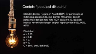 Contoh: *populasi diketahui
Standar deviasi Return on Asset (ROA) 37 perbankan di
Indonesia adalah 2,35. jika diambil 10 sampel dari 37
perbankan dengan rata-rata ROA adalah 0,43. Buatlah
interval keyakinan dengan tingkat kepercayaan 80%, 90%,
95%!
Diketahui:
σ = 2,35
µ = 0,43
N = 37
n = 10
C = 80%, 90% dan 95%
 