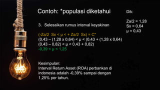 Contoh: *populasi diketahui
3. Selesaikan rumus interval keyakinan
(-Za/2 Sx < µ < + Za/2 Sx) = C*
(0,43 – (1,28 x 0,64) < µ < (0,43 + (1,28 x 0,64)
(0,43 – 0,82) < µ < 0,43 + 0,82)
-0,39 < µ < 1,25
Kesimpulan:
Interval Return Asset (ROA) perbankan di
indonesia adalah -0,39% sampai dengan
1,25% per tahun.
Dik:
Za/2 = 1,28
Sx = 0,64
µ = 0,43
 
