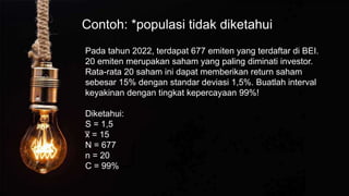 Contoh: *populasi tidak diketahui
Pada tahun 2022, terdapat 677 emiten yang terdaftar di BEI.
20 emiten merupakan saham yang paling diminati investor.
Rata-rata 20 saham ini dapat memberikan return saham
sebesar 15% dengan standar deviasi 1,5%. Buatlah interval
keyakinan dengan tingkat kepercayaan 99%!
Diketahui:
S = 1,5
x
̅ = 15
N = 677
n = 20
C = 99%
 