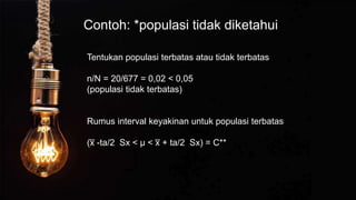 Contoh: *populasi tidak diketahui
Tentukan populasi terbatas atau tidak terbatas
n/N = 20/677 = 0,02 < 0,05
(populasi tidak terbatas)
Rumus interval keyakinan untuk populasi terbatas
(x
̅ -ta/2 Sx < µ < x
̅ + ta/2 Sx) = C**
 