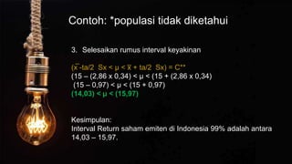 Contoh: *populasi tidak diketahui
3. Selesaikan rumus interval keyakinan
(x̅ -ta/2 Sx < µ < x
̅ + ta/2 Sx) = C**
(15 – (2,86 x 0,34) < µ < (15 + (2,86 x 0,34)
(15 – 0,97) < µ < (15 + 0,97)
(14,03) < µ < (15,97)
Kesimpulan:
Interval Return saham emiten di Indonesia 99% adalah antara
14,03 – 15,97.
 