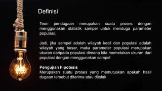 Definisi
Teori pendugaan merupakan suatu proses dengan
menggunakan statistik sampel untuk menduga parameter
populasi.
Jadi, jika sampel adalah wilayah kecil dan populasi adalah
wilayah yang besar, maka parameter populasi merupakan
ukuran daripada populasi dimana kita memetakan ukuran dari
populasi dengan menggunakan sampel
Pengujian hipotesis
Merupakan suatu proses yang memutuskan apakah hasil
dugaan tersebut diterima atau ditolak
 