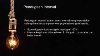 Pendugaan Interval
Pendugaan interval adalah suatu interval yang menyatakan
selang dimana suatu parameter populasi mungkin berada.
• Suatu dugaan tidak mungkin mencapai 100%
• Interval keyakinan dibatasi oleh 2 nilai yaitu: batas atas dan
batas bawah
 