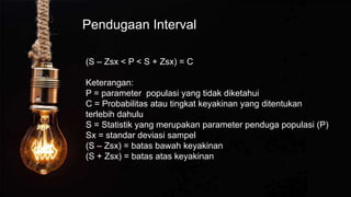 Pendugaan Interval
(S – Zsx < P < S + Zsx) = C
Keterangan:
P = parameter populasi yang tidak diketahui
C = Probabilitas atau tingkat keyakinan yang ditentukan
terlebih dahulu
S = Statistik yang merupakan parameter penduga populasi (P)
Sx = standar deviasi sampel
(S – Zsx) = batas bawah keyakinan
(S + Zsx) = batas atas keyakinan
 