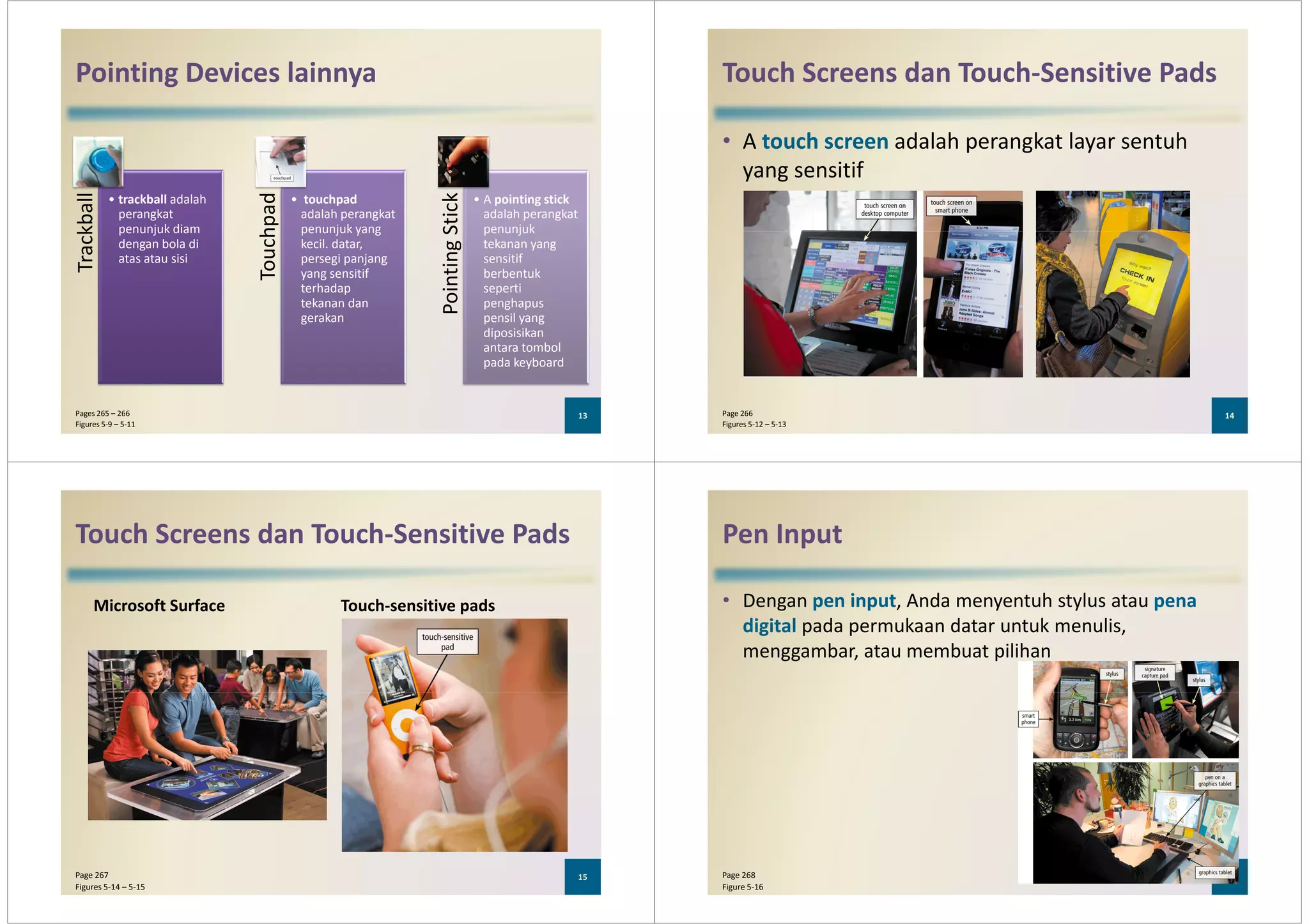 Pointing Devices lainnyaTrackball
• trackball adalah
perangkat
penunjuk diam
Touchpad
• touchpad
adalah perangkat
penunjuk yang
PointingStick
• A pointing stick
adalah perangkat
penunjuk
Trackball
penunjuk diam
dengan bola di
atas atau sisi
Touchpad
penunjuk yang
kecil. datar,
persegi panjang
yang sensitif
terhadap
tekanan dan
gerakan
PointingStick
penunjuk
tekanan yang
sensitif
berbentuk
seperti
penghapus
pensil yang
diposisikan
antara tombol
pada keyboard
13Pages 265 – 266
Figures 5-9 – 5-11
Touch Screens dan Touch-Sensitive Pads
• A touch screen adalah perangkat layar sentuh
yang sensitif
14Page 266
Figures 5-12 – 5-13
Touch Screens dan Touch-Sensitive Pads
Microsoft Surface Touch-sensitive pads
15Page 267
Figures 5-14 – 5-15
Pen Input
• Dengan pen input, Anda menyentuh stylus atau pena
digital pada permukaan datar untuk menulis,
menggambar, atau membuat pilihan
16Page 268
Figure 5-16
 