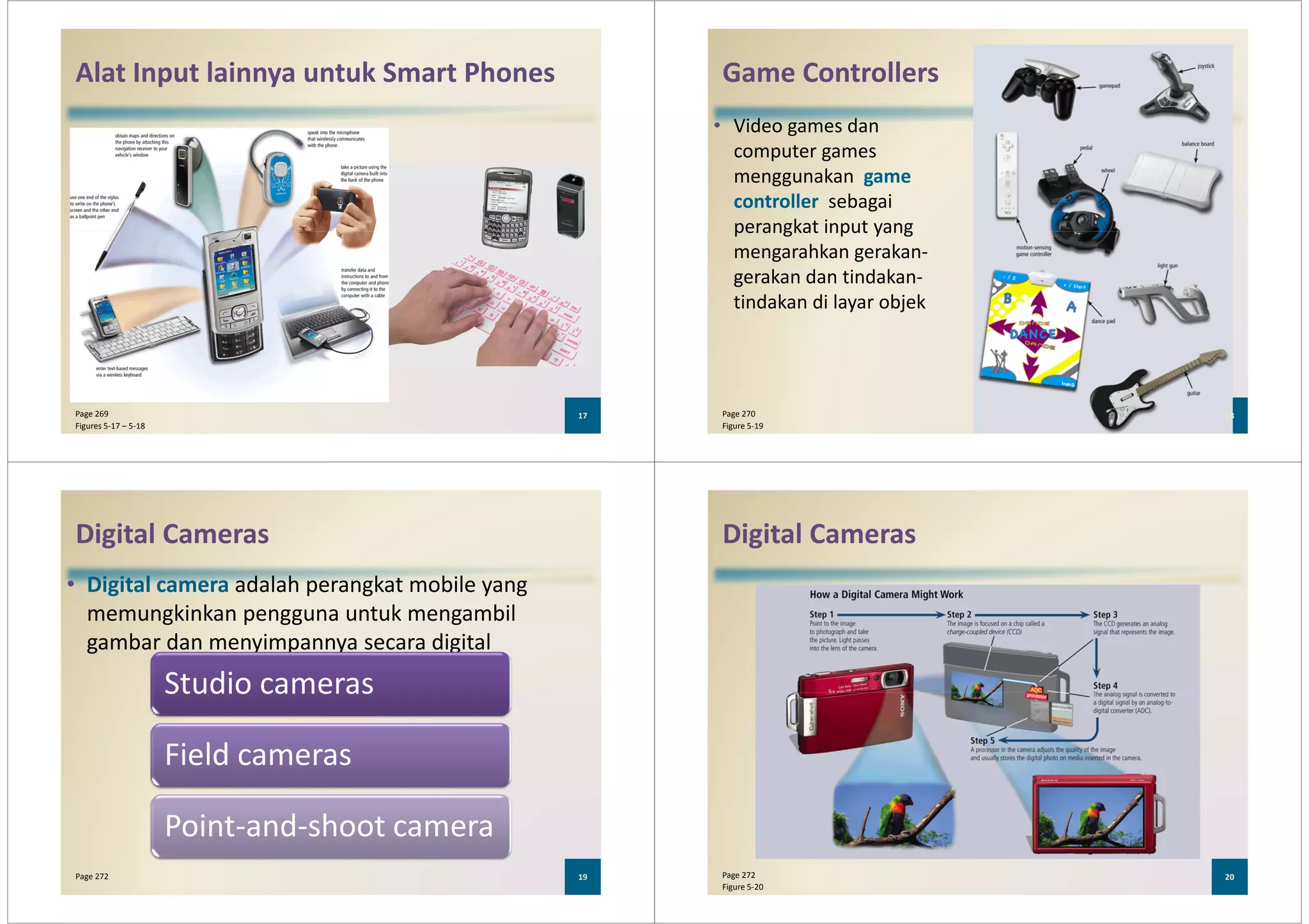 Alat Input lainnya untuk Smart Phones
17Page 269
Figures 5-17 – 5-18
Game Controllers
• Video games dan
computer games
menggunakan game
controller sebagai
perangkat input yang
18Page 270
Figure 5-19
perangkat input yang
mengarahkan gerakan-
gerakan dan tindakan-
tindakan di layar objek
Digital Cameras
• Digital camera adalah perangkat mobile yang
memungkinkan pengguna untuk mengambil
gambar dan menyimpannya secara digital
Studio cameras
19Page 272
Studio cameras
Field cameras
Point-and-shoot camera
Digital Cameras
20Page 272
Figure 5-20
 