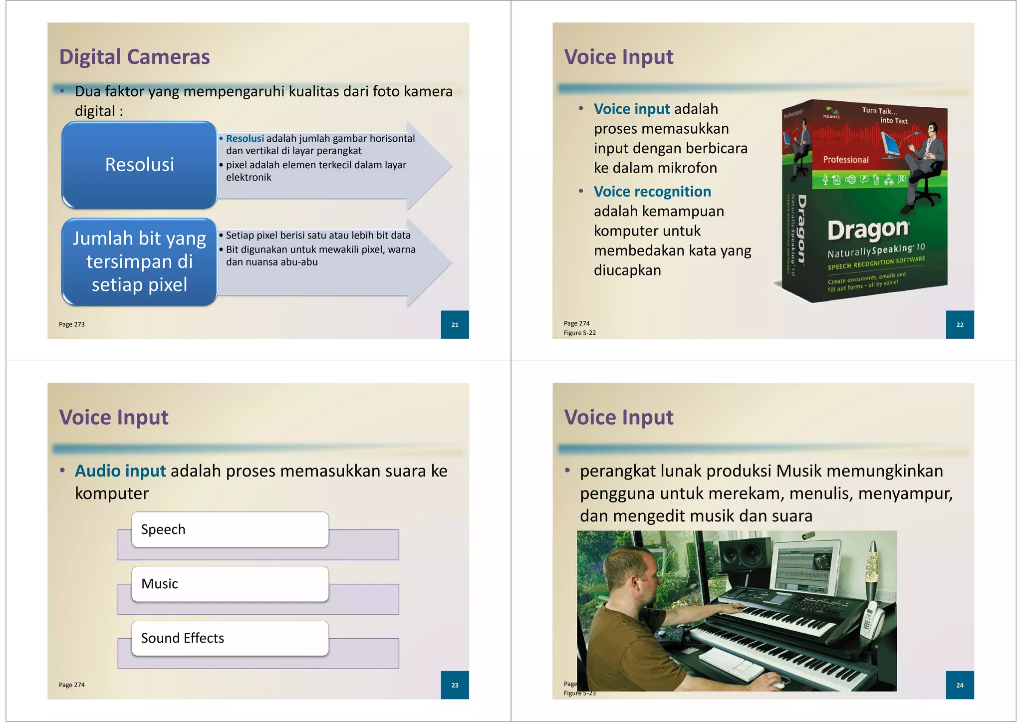 Digital Cameras
• Dua faktor yang mempengaruhi kualitas dari foto kamera
digital :
• Resolusi adalah jumlah gambar horisontal
dan vertikal di layar perangkat
• pixel adalah elemen terkecil dalam layar
elektronik
Resolusi
21Page 273
elektronik
• Setiap pixel berisi satu atau lebih bit data
• Bit digunakan untuk mewakili pixel, warna
dan nuansa abu-abu
Jumlah bit yang
tersimpan di
setiap pixel
Voice Input
• Voice input adalah
proses memasukkan
input dengan berbicara
ke dalam mikrofon
• Voice recognition
adalah kemampuan
komputer untuk
membedakan kata yang
diucapkan
22Page 274
Figure 5-22
Voice Input
• Audio input adalah proses memasukkan suara ke
komputer
Speech
23Page 274
Music
Sound Effects
Voice Input
• perangkat lunak produksi Musik memungkinkan
pengguna untuk merekam, menulis, menyampur,
dan mengedit musik dan suara
24Page 274
Figure 5-23
 
