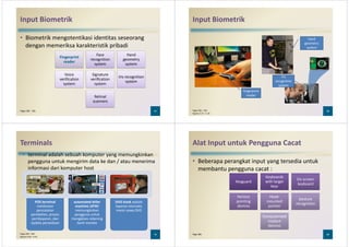 Input Biometrik
• Biometrik mengotentikasi identitas seseorang
dengan memeriksa karakteristik pribadi
Fingerprint
reader
Face
recognition
system
Hand
geometry
system
37Pages 282 - 283
reader
system system
Voice
verification
system
Signature
verification
system
Iris recognition
system
Retinal
scanners
Input Biometrik
hand
geometry
system
38Pages 282 – 283
Figures 5-37 – 5-39
fingerprint
reader
iris
recognition
system
Terminals
• terminal adalah sebuah komputer yang memungkinkan
pengguna untuk mengirim data ke dan / atau menerima
informasi dari komputer host
39Pages 284 – 285
Figures 5-40 – 5-42
POS terminal
melakukan
pencatatan
pembelian, proses
pembayaran, dan
update persediaan
automated teller
machine (ATM)
memungkinkan
pengguna untuk
mengakses rekening
bank mereka
DVD kiosk adalah
layanan otomatis
mesin sewa DVD
Alat Input untuk Pengguna Cacat
• Beberapa perangkat input yang tersedia untuk
membantu pengguna cacat :
KeyguardKeyguard
Keyboards
with larger
keys
Keyboards
with larger
keys
On-screen
keyboard
On-screen
keyboard
40Page 286
keyskeys
keyboardkeyboard
Various
pointing
devices
Various
pointing
devices
Head-
mounted
pointer
Head-
mounted
pointer
Gesture
recognition
Gesture
recognition
Computerized
implant
devices
Computerized
implant
devices
 