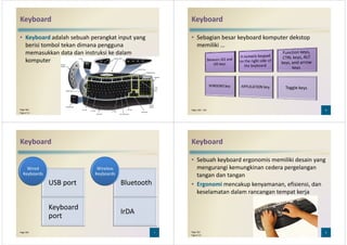 Keyboard
• Keyboard adalah sebuah perangkat input yang
berisi tombol tekan dimana pengguna
memasukkan data dan instruksi ke dalam
komputerkomputer
5Page 560
Figure 5-2
Keyboard
• Sebagian besar keyboard komputer dekstop
memiliki …
6Pages 260 - 261
Keyboard
USB port
Wired
Keyboards
Bluetooth
Wireless
Keyboards
USB port
Keyboard
port
Bluetooth
IrDA
7Page 262
Keyboard
• Sebuah keyboard ergonomis memiliki desain yang
mengurangi kemungkinan cedera pergelangan
tangan dan tangan
• Ergonomi mencakup kenyamanan, efisiensi, dan• Ergonomi mencakup kenyamanan, efisiensi, dan
keselamatan dalam rancangan tempat kerja
8Page 262
Figure 5-4
 