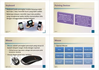 Keyboard
• Keyboard pada perangkat mobile biasanya lebih
kecil dan / atau memiliki kunci yang lebih sedikit
• Beberapa telepon memiliki input teks prediksi,
yang menghemat waktu ketika memasukkan teks
dengan menggunakan tombol telepondengan menggunakan tombol telepon
9Pages 262 – 263
Figure 5-5
Pointing Devices
10Page 263
Mouse
• Mouse adalah perangkat penunjuk yang sesuai di
bawah telapak tangan Anda dengan nyaman
– Paling banyak digunakan sebagai alat penunjuk pada
komputer desktopkomputer desktop
• mouse dapat wired atau wireless
11Pages 263 – 264
Figures 5-6 and 5-7
Mouse
• Operasi Mouse
Point Click Right-click Double-click
12Page 264
Figure 5-8
Triple-click Drag Right-drag
Rotate
wheel
Free-spin
wheel
Press wheel Tilt wheel
Press thumb
button
 