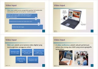 Video Input
• Video input adalah proses pengambilan gambar full-motion dan
menyimpannya pada penyimpanan media komputer
Merekam video dengan digital video (DV) camera atau
menggunakan a video capture card untuk mengubah
signal analog ke digital
25Page 275
signal analog ke digital
Koneksi kamera ke sebuah port pada sistem unit t
Transfer video dan images
Video Input
26Page 275
Figure 5-24
Video Input
• Web cam adalah jenis kamera video digital yang
memungkinkan pengguna untuk:
Merekam video
Mengirim pesan e-
mail dengan video
Menambahkan live
images untuk
27Pages 275 - 276
Merekam video
dan still images
mail dengan video
attachments
images untuk
instant messages
Broadcast live
images over the
Internet
Membuat video
telephone calls
Video Input
• A video conference adalah sebuah pertemuan
antara dua orang atau lebih yang secara geografis
terpisahkan
28Pages 276 – 277
Figures 5-25 – 5-26
 