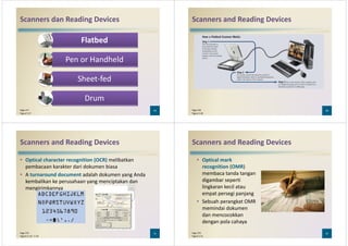 Scanners dan Reading Devices
Flatbed
Pen or HandheldPen or Handheld
Sheet-fed
Drum
29Page 277
Figure 5-27
Scanners and Reading Devices
30Page 278
Figure 5-28
Scanners and Reading Devices
• Optical character recognition (OCR) melibatkan
pembacaan karakter dari dokumen biasa
• A turnaround document adalah dokumen yang Anda
kembalikan ke perusahaan yang menciptakan dankembalikan ke perusahaan yang menciptakan dan
mengirimkannya
31Page 279
Figures 5-29 – 5-30
Scanners and Reading Devices
• Optical mark
recognition (OMR)
membaca tanda tangan
digambar seperti
lingkaran kecil ataulingkaran kecil atau
empat persegi panjang
• Sebuah perangkat OMR
memindai dokumen
dan mencocokkan
dengan pola cahaya
32Page 279
Figure 5-31
 