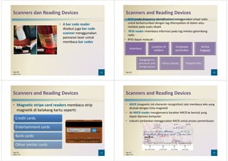 Scanners dan Reading Devices
• A bar code reader
disebut juga bar code
scanner menggunakan
pancaran laser untuk
membaca bar codesmembaca bar codes
33Page 280
Figure 5-32
Scanners and Reading Devices
• RFID (radio frequency identification) menggunakan sinyal radio
untuk berkomunikasi dengan tag ditempatkan di dalam atau
melekat pada suatu obyek
• RFID reader rmembaca informasi pada tag melalui gelombang
radio
• RFID dapat melacak :• RFID dapat melacak :
34Page 280
Inventory
Location of
soldiers
Employee
wardrobes
Airline
baggage
Gauging tire
pressure and
temperature
Library books Prepaid tolls
Scanners and Reading Devices
• Magnetic stripe card readers membaca strip
magnetik di belakang kartu seperti:
Credit cards
35Page 281
Figure 5-34
Entertainment cards
Bank cards
Other similar cards
Scanners and Reading Devices
• MICR (magnetic ink character recognition) alat membaca teks yang
dicetak dengan tinta magnetik
• An MICR reader mengkonversi karakter MICR ke bentuk yang
dapat diproses komputer
• Industri perbankan menggunakan MICR untuk proses pemeriksaan• Industri perbankan menggunakan MICR untuk proses pemeriksaan
36Page 281
Figure 5-35
 
