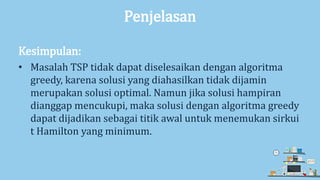 Penjelasan
Kesimpulan:
• Masalah TSP tidak dapat diselesaikan dengan algoritma
greedy, karena solusi yang diahasilkan tidak dijamin
merupakan solusi optimal. Namun jika solusi hampiran
dianggap mencukupi, maka solusi dengan algoritma greedy
dapat dijadikan sebagai titik awal untuk menemukan sirkui
t Hamilton yang minimum.
 