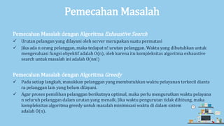 Pemecahan Masalah
Pemecahan Masalah dengan Algoritma Exhaustive Search
 Urutan pelangan yang dilayani oleh server merupakan suatu permutasi
 Jika ada n orang pelanggan, maka tedapat n! urutan pelanggan. Waktu yang dibutuhkan untuk
mengevaluasi fungsi obyektif adalah O(n), oleh karena itu kompleksitas algoritma exhaustive
search untuk masalah ini adalah O(nn!)
Pemecahan Masalah dengan Algoritma Greedy
 Pada setiap langkah, masukkan pelanggan yang membutuhkan waktu pelayanan terkecil dianta
ra pelanggan lain yang belum dilayani.
 Agar proses pemilihan pelanggan berikutnya optimal, maka perlu mengurutkan waktu pelayana
n seluruh pelanggan dalam urutan yang menaik. Jika waktu pengurutan tidak dihitung, maka
kompleksitas algoritma greedy untuk masalah minimisasi waktu di dalam sistem
adalah O(n).
 