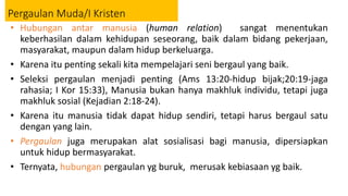 Pergaulan Muda/I Kristen
• Hubungan antar manusia (human relation) sangat menentukan
keberhasilan dalam kehidupan seseorang, baik dalam bidang pekerjaan,
masyarakat, maupun dalam hidup berkeluarga.
• Karena itu penting sekali kita mempelajari seni bergaul yang baik.
• Seleksi pergaulan menjadi penting (Ams 13:20-hidup bijak;20:19-jaga
rahasia; I Kor 15:33), Manusia bukan hanya makhluk individu, tetapi juga
makhluk sosial (Kejadian 2:18-24).
• Karena itu manusia tidak dapat hidup sendiri, tetapi harus bergaul satu
dengan yang lain.
• Pergaulan juga merupakan alat sosialisasi bagi manusia, dipersiapkan
untuk hidup bermasyarakat.
• Ternyata, hubungan pergaulan yg buruk, merusak kebiasaan yg baik.
 