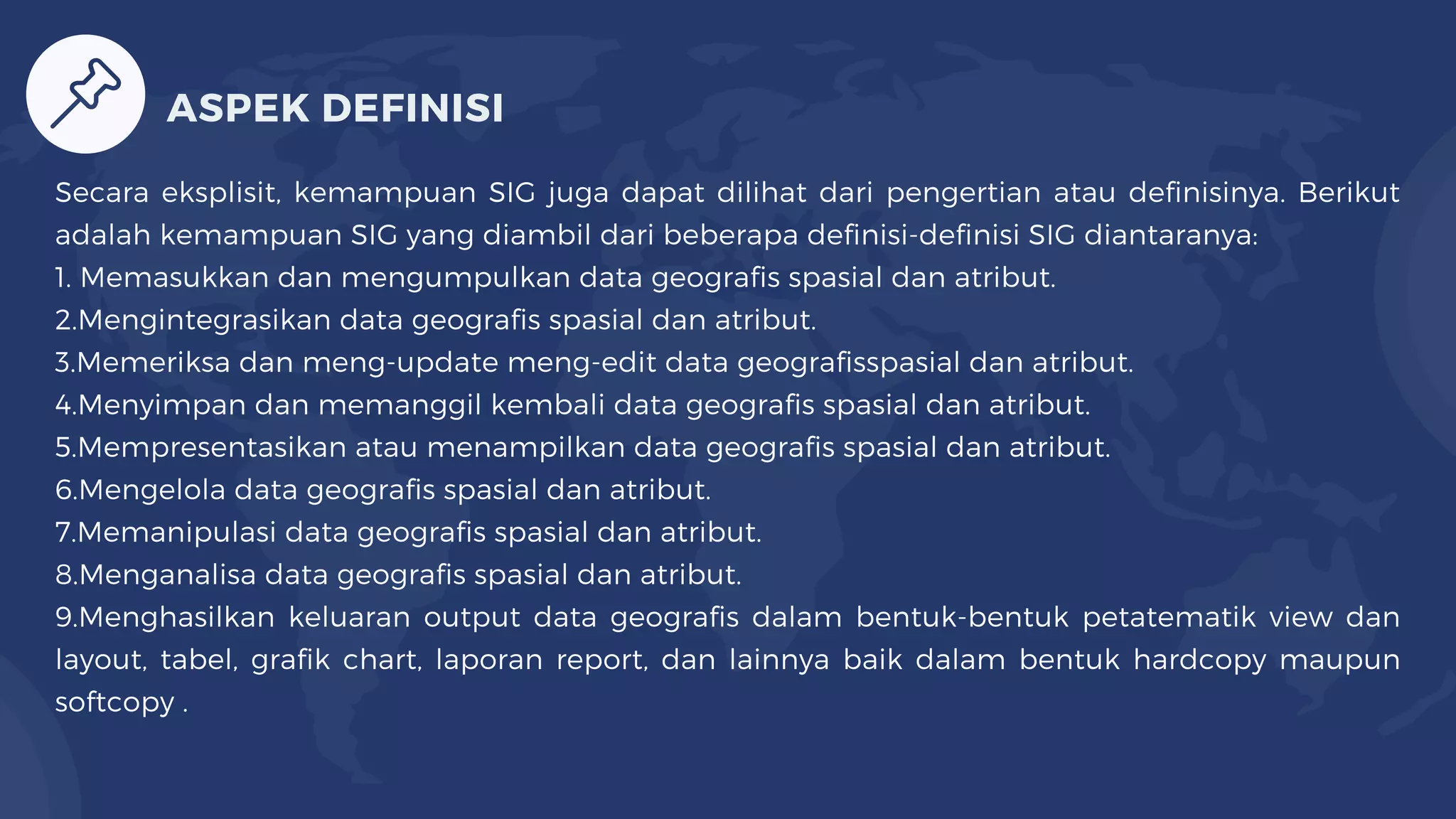 Secara eksplisit, kemampuan SIG juga dapat dilihat dari pengertian atau definisinya. Berikut
adalah kemampuan SIG yang diambil dari beberapa definisi-definisi SIG diantaranya:
1. Memasukkan dan mengumpulkan data geografis spasial dan atribut.
2.Mengintegrasikan data geografis spasial dan atribut.
3.Memeriksa dan meng-update meng-edit data geografisspasial dan atribut.
4.Menyimpan dan memanggil kembali data geografis spasial dan atribut.
5.Mempresentasikan atau menampilkan data geografis spasial dan atribut.
6.Mengelola data geografis spasial dan atribut.
7.Memanipulasi data geografis spasial dan atribut.
8.Menganalisa data geografis spasial dan atribut.
9.Menghasilkan keluaran output data geografis dalam bentuk-bentuk petatematik view dan
layout, tabel, grafik chart, laporan report, dan lainnya baik dalam bentuk hardcopy maupun
softcopy .
ASPEK DEFINISI
 