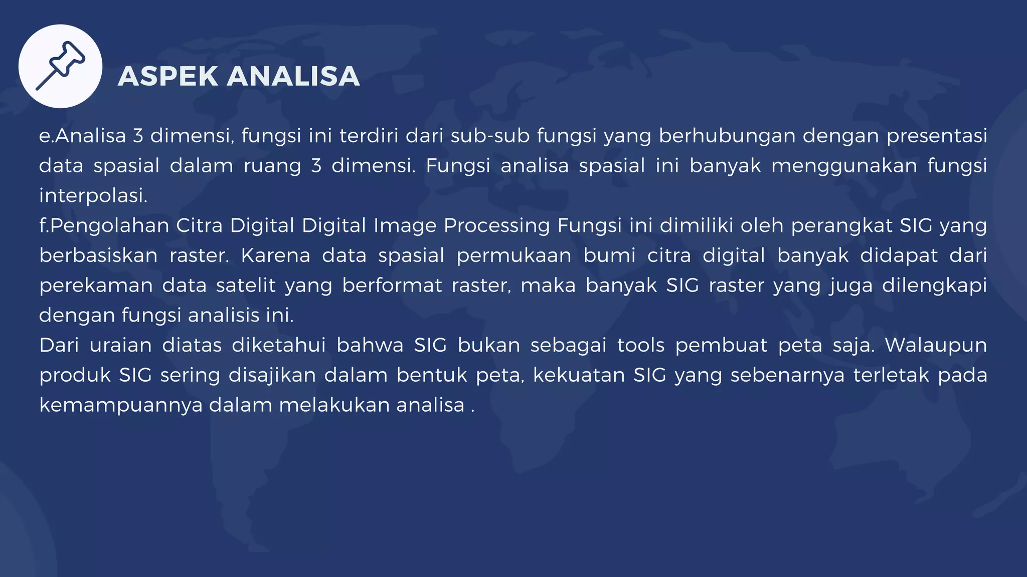 e.Analisa 3 dimensi, fungsi ini terdiri dari sub-sub fungsi yang berhubungan dengan presentasi
data spasial dalam ruang 3 dimensi. Fungsi analisa spasial ini banyak menggunakan fungsi
interpolasi.
f.Pengolahan Citra Digital Digital Image Processing Fungsi ini dimiliki oleh perangkat SIG yang
berbasiskan raster. Karena data spasial permukaan bumi citra digital banyak didapat dari
perekaman data satelit yang berformat raster, maka banyak SIG raster yang juga dilengkapi
dengan fungsi analisis ini.
Dari uraian diatas diketahui bahwa SIG bukan sebagai tools pembuat peta saja. Walaupun
produk SIG sering disajikan dalam bentuk peta, kekuatan SIG yang sebenarnya terletak pada
kemampuannya dalam melakukan analisa .
ASPEK ANALISA
 