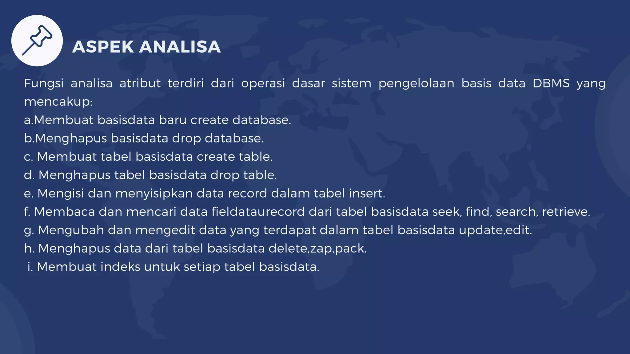 Fungsi analisa atribut terdiri dari operasi dasar sistem pengelolaan basis data DBMS yang
mencakup:
a.Membuat basisdata baru create database.
b.Menghapus basisdata drop database.
c. Membuat tabel basisdata create table.
d. Menghapus tabel basisdata drop table.
e. Mengisi dan menyisipkan data record dalam tabel insert.
f. Membaca dan mencari data fieldataurecord dari tabel basisdata seek, find, search, retrieve.
g. Mengubah dan mengedit data yang terdapat dalam tabel basisdata update,edit.
h. Menghapus data dari tabel basisdata delete,zap,pack.
i. Membuat indeks untuk setiap tabel basisdata.
ASPEK ANALISA
 
