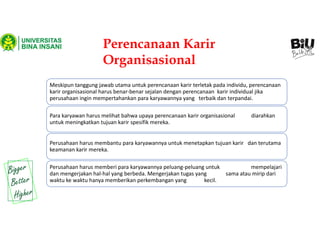 Perencanaan Karir
Organisasional
Meskipun tanggung jawab utama untuk perencanaan karir terletak pada individu, perencanaan
karir organisasional harus benar-benar sejalan dengan perencanaan karir individual jika
perusahaan ingin mempertahankan para karyawannya yang terbaik dan terpandai.
Para karyawan harus melihat bahwa upaya perencanaan karir organisasional diarahkan
untuk meningkatkan tujuan karir spesifik mereka.
Perusahaan harus membantu para karyawannya untuk menetapkan tujuan karir dan terutama
keamanan karir mereka.
Perusahaan harus memberi para karyawannya peluang-peluang untuk mempelajari
dan mengerjakan hal-hal yang berbeda. Mengerjakan tugas yang sama atau mirip dari
waktu ke waktu hanya memberikan perkembangan yang kecil.
 