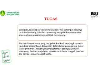TUGAS
Seringkali, seorang karyawan merasa karir nya di tempat kerjanya
tidak berkembang baik dan cenderung menyalahkan atasan atau
system diperusahaannya yang tidak mendukung.
Padahal banyak factor yang menyebabkan karir seorang karyawan
tidak bisa berkembang. Diskusikan dalam kelompok apa saja faktor-
faktor (minimal 7 faktor) yang menghambat peningkatan karir
seseorang. Berikan penjelasan beserta contohnya. Unggah jawaban
di e campus sesuai tenggat waktu.
 