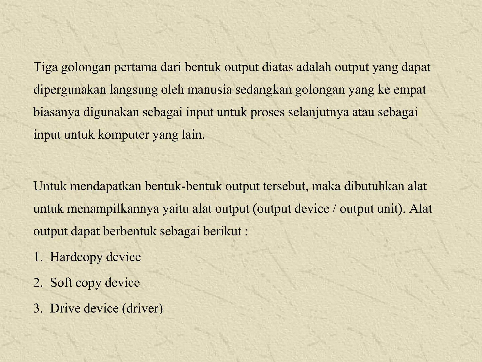 Tiga golongan pertama dari bentuk output diatas adalah output yang dapat
dipergunakan langsung oleh manusia sedangkan golongan yang ke empat
biasanya digunakan sebagai input untuk proses selanjutnya atau sebagai
input untuk komputer yang lain.

Untuk mendapatkan bentuk-bentuk output tersebut, maka dibutuhkan alat
untuk menampilkannya yaitu alat output (output device / output unit). Alat

output dapat berbentuk sebagai berikut :
1. Hardcopy device
2. Soft copy device
3. Drive device (driver)

 